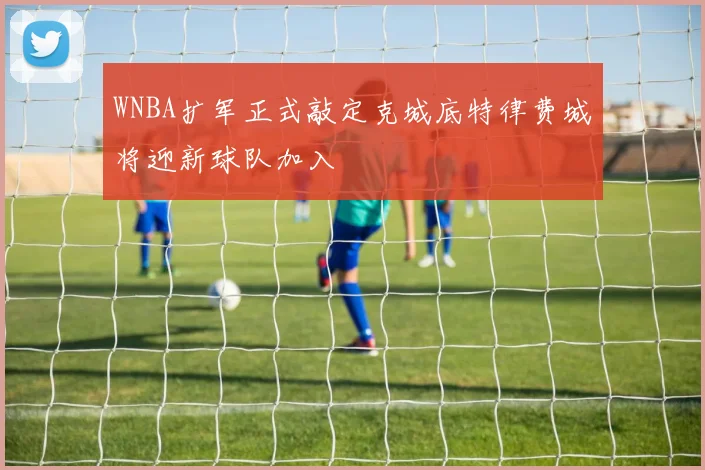 WNBA扩军正式敲定克城底特律费城将迎新球队加入