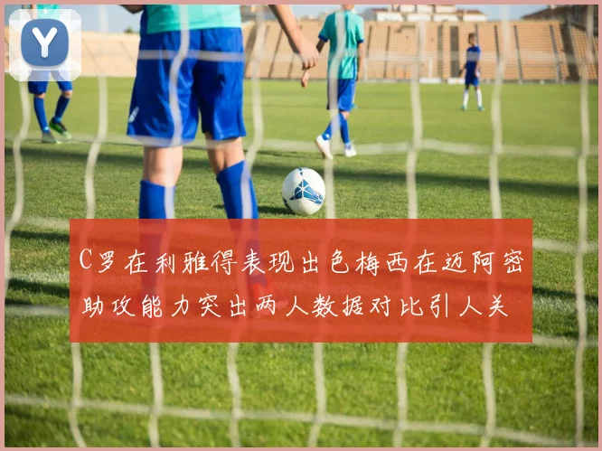 C罗在利雅得表现出色梅西在迈阿密助攻能力突出两人数据对比引人关注