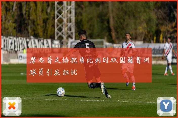 摩洛哥足协挖角比利时双国籍青训球员引发担忧