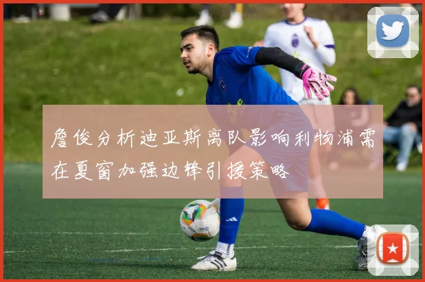 詹俊分析迪亚斯离队影响利物浦需在夏窗加强边锋引援策略