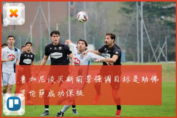 鲁加尼谈买断前景强调目标是助佛罗伦萨成功保级