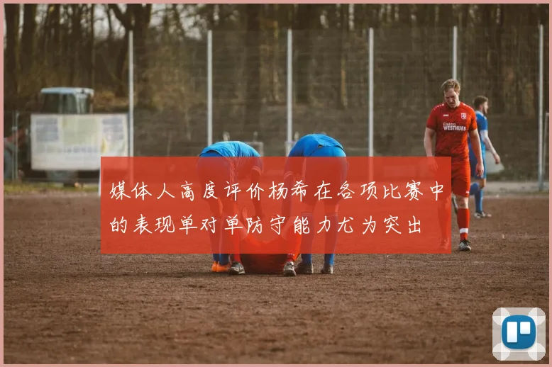 媒体人高度评价杨希在各项比赛中的表现单对单防守能力尤为突出