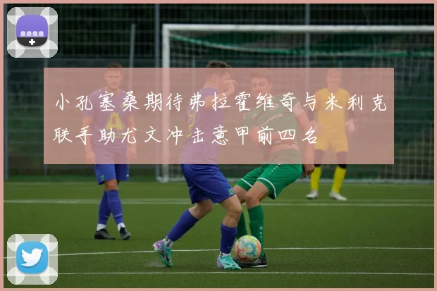 小孔塞桑期待弗拉霍维奇与米利克联手助尤文冲击意甲前四名