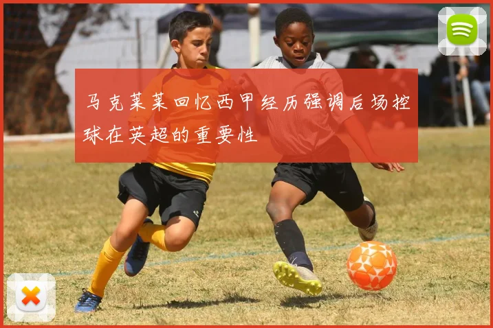 马克莱莱回忆西甲经历强调后场控球在英超的重要性