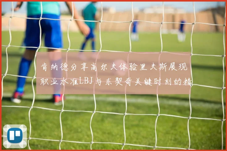 肯纳德分享高尔夫体验里夫斯展现职业水准LBJ与东契奇关键时刻的精彩表现