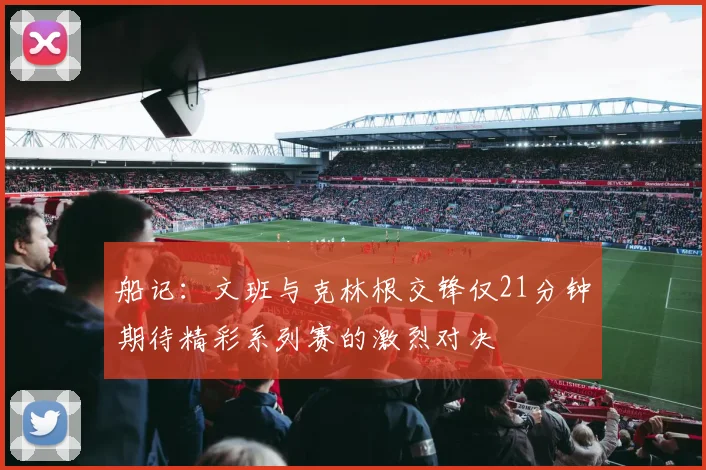 船记：文班与克林根交锋仅21分钟期待精彩系列赛的激烈对决
