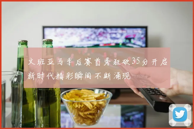 文班亚马季后赛首秀狂砍35分开启新时代精彩瞬间不断涌现